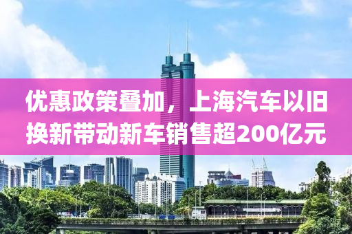 優(yōu)惠政策疊加，上海汽車以舊換新帶動新車銷售超200億元