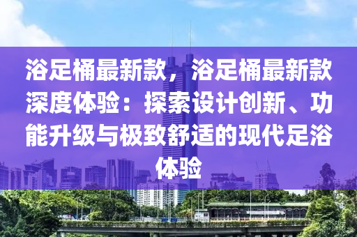 浴足桶最新款，浴足桶最新款深度體驗：探索設計創(chuàng)新、功能升級與極致舒適的現代足浴體驗