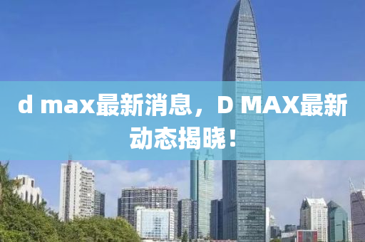 d max最新消息，D MAX最新動態(tài)揭曉！