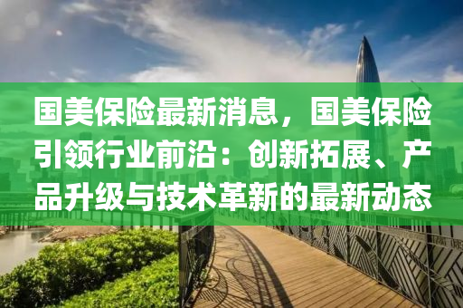 國美保險最新消息，國美保險引領(lǐng)行業(yè)前沿：創(chuàng)新拓展、產(chǎn)品升級與技術(shù)革新的最新動態(tài)