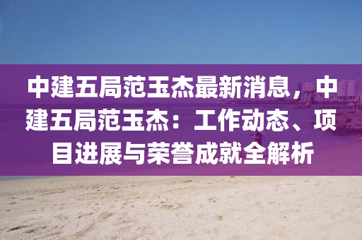 中建五局范玉杰最新消息，中建五局范玉杰：工作動態(tài)、項目進展與榮譽成就全解析