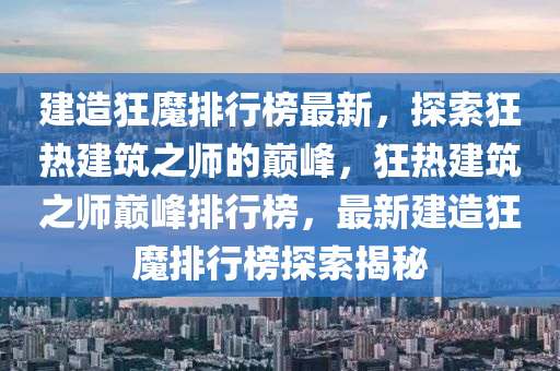 建造狂魔排行榜最新，探索狂熱建筑之師的巔峰，狂熱建筑之師巔峰排行榜，最新建造狂魔排行榜探索揭秘