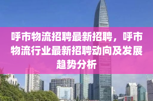 呼市物流招聘最新招聘，呼市物流行業(yè)最新招聘動(dòng)向及發(fā)展趨勢(shì)分析