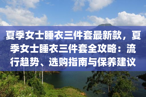 夏季女士睡衣三件套最新款，夏季女士睡衣三件套全攻略：流行趨勢(shì)、選購(gòu)指南與保養(yǎng)建議