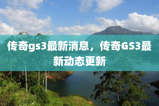 傳奇gs3最新消息，傳奇GS3最新動態(tài)更新