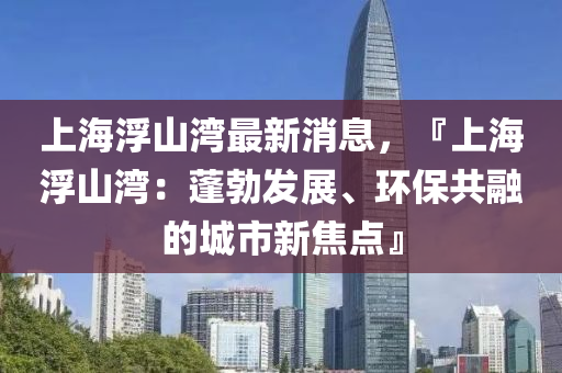 上海浮山灣最新消息，『上海浮山灣：蓬勃發(fā)展、環(huán)保共融的城市新焦點』