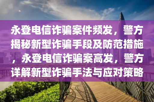 永登電信詐騙案件頻發(fā)，警方揭秘新型詐騙手段及防范措施，永登電信詐騙案高發(fā)，警方詳解新型詐騙手法與應(yīng)對(duì)策略