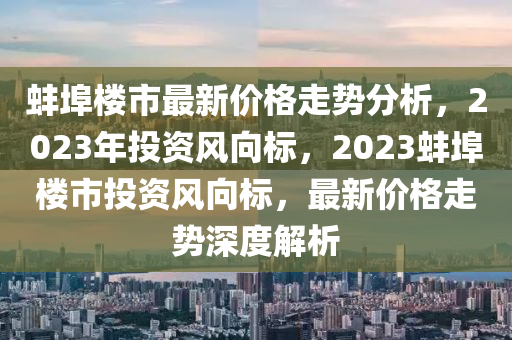 蚌埠樓市最新價(jià)格走勢(shì)分析，2023年投資風(fēng)向標(biāo)，2023蚌埠樓市投資風(fēng)向標(biāo)，最新價(jià)格走勢(shì)深度解析