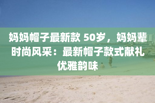 媽媽帽子最新款 50歲，媽媽輩時尚風采：最新帽子款式獻禮優(yōu)雅韻味