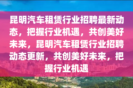 昆明汽車租賃行業(yè)招聘最新動態(tài)，把握行業(yè)機遇，共創(chuàng)美好未來，昆明汽車租賃行業(yè)招聘動態(tài)更新，共創(chuàng)美好未來，把握行業(yè)機遇