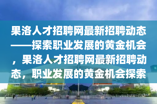 果洛人才招聘網(wǎng)最新招聘動(dòng)態(tài)——探索職業(yè)發(fā)展的黃金機(jī)會(huì)，果洛人才招聘網(wǎng)最新招聘動(dòng)態(tài)，職業(yè)發(fā)展的黃金機(jī)會(huì)探索