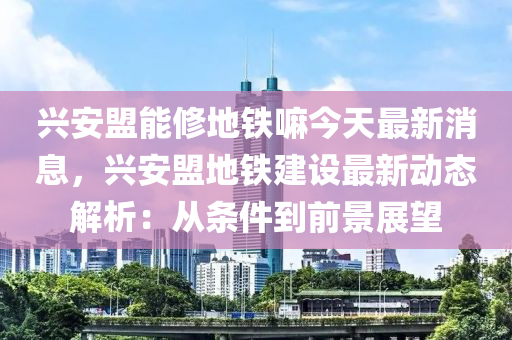 興安盟能修地鐵嘛今天最新消息，興安盟地鐵建設(shè)最新動(dòng)態(tài)解析：從條件到前景展望