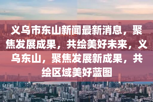 義烏市東山新聞最新消息，聚焦發(fā)展成果，共繪美好未來，義烏東山，聚焦發(fā)展新成果，共繪區(qū)域美好藍(lán)圖