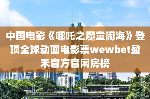 中國電影《哪吒之魔童鬧?！返琼斎騽赢嬰娪捌眞ewbet盈禾官方官網(wǎng)房榜