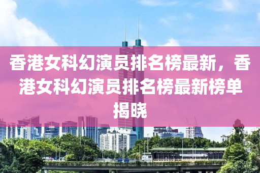 香港女科幻演員排名榜最新，香港女科幻演員排名榜最新榜單揭曉