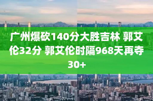 廣州爆砍140分大勝吉林 郭艾倫32分 郭艾倫時(shí)隔968天再奪30+