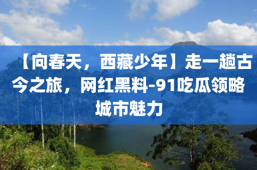 【向春天，西藏少年】走一趟古今之旅，網(wǎng)紅黑料-91吃瓜領(lǐng)略城市魅力