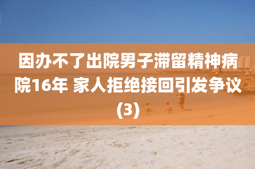 因辦不了出院男子滯留精神病院16年 家人拒絕接回引發(fā)爭(zhēng)議(3)