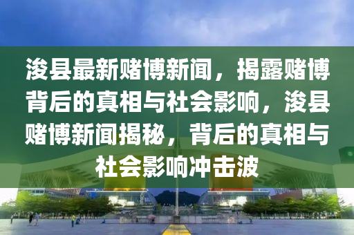 浚縣最新賭博新聞，揭露賭博背后的真相與社會(huì)影響，浚縣賭博新聞揭秘，背后的真相與社會(huì)影響沖擊波