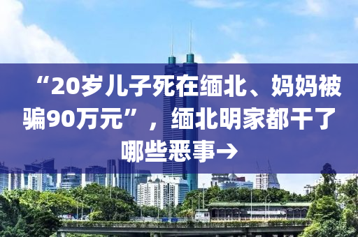 “20歲兒子死在緬北、媽媽被騙90萬(wàn)元”，緬北明家都干了哪些惡事→