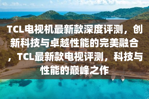 TCL電視機(jī)最新款深度評(píng)測(cè)，創(chuàng)新科技與卓越性能的完美融合，TCL最新款電視評(píng)測(cè)，科技與性能的巔峰之作