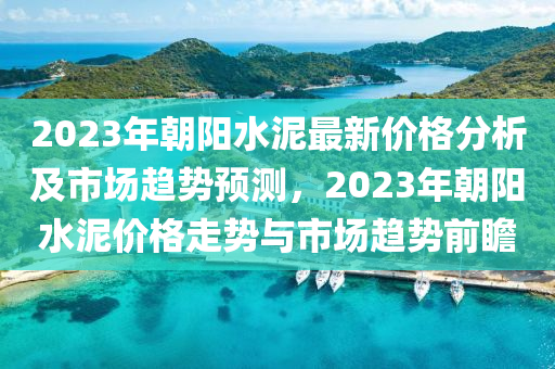 2023年朝陽水泥最新價格分析及市場趨勢預(yù)測，2023年朝陽水泥價格走勢與市場趨勢前瞻