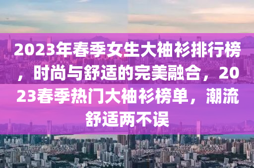 2023年春季女生大袖衫排行榜，時(shí)尚與舒適的完美融合，2023春季熱門大袖衫榜單，潮流舒適兩不誤