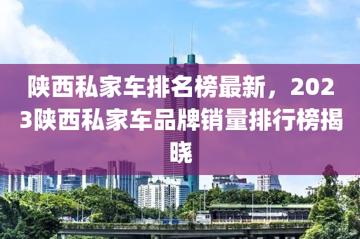 陜西私家車排名榜最新，2023陜西私家車品牌銷量排行榜揭曉