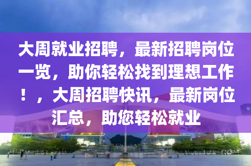 大周就業(yè)招聘，最新招聘崗位一覽，助你輕松找到理想工作！，大周招聘快訊，最新崗位匯總，助您輕松就業(yè)