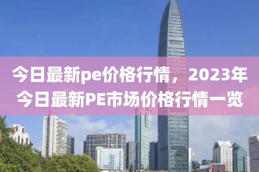 今日最新pe價(jià)格行情，2023年今日最新PE市場(chǎng)價(jià)格行情一覽