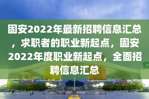 固安2022年最新招聘信息匯總，求職者的職業(yè)新起點(diǎn)，固安2022年度職業(yè)新起點(diǎn)，全面招聘信息匯總