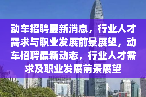 動(dòng)車招聘最新消息，行業(yè)人才需求與職業(yè)發(fā)展前景展望，動(dòng)車招聘最新動(dòng)態(tài)，行業(yè)人才需求及職業(yè)發(fā)展前景展望