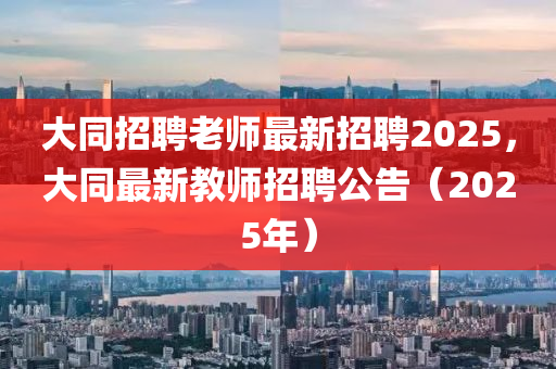 大同招聘老師最新招聘2025，大同最新教師招聘公告（2025年）