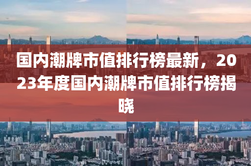 國內(nèi)潮牌市值排行榜最新，2023年度國內(nèi)潮牌市值排行榜揭曉