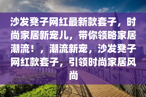 沙發(fā)凳子網(wǎng)紅最新款套子，時(shí)尚家居新寵兒，帶你領(lǐng)略家居潮流！，潮流新寵，沙發(fā)凳子網(wǎng)紅款套子，引領(lǐng)時(shí)尚家居風(fēng)尚