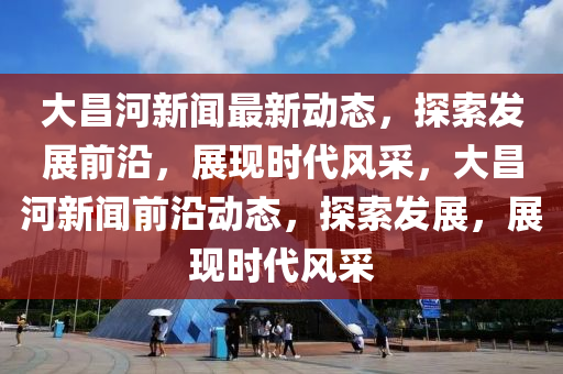 大昌河新聞最新動態(tài)，探索發(fā)展前沿，展現(xiàn)時代風(fēng)采，大昌河新聞前沿動態(tài)，探索發(fā)展，展現(xiàn)時代風(fēng)采