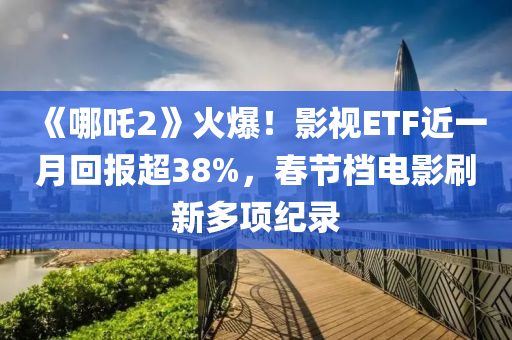 《哪吒2》火爆！影視ETF近一月回報超38%，春節(jié)檔電影刷新多項紀(jì)錄