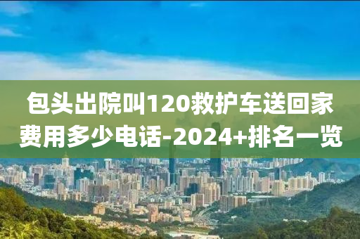 包頭出院叫120救護車送回家費用多少電話-2024+排名一覽