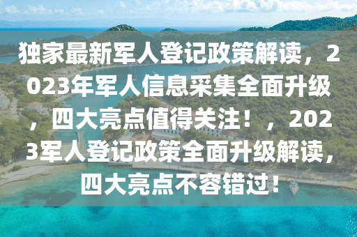 獨家最新軍人登記政策解讀，2023年軍人信息采集全面升級，四大亮點值得關(guān)注！，2023軍人登記政策全面升級解讀，四大亮點不容錯過！