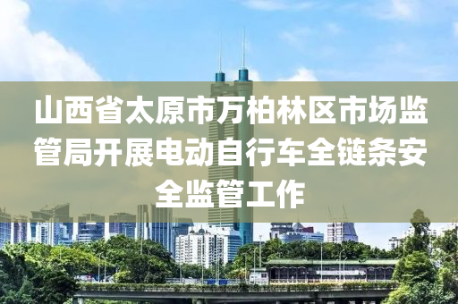 山西省太原市萬柏林區(qū)市場監(jiān)管局開展電動自行車全鏈條安全監(jiān)管工作