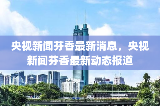 央視新聞芬香最新消息，央視新聞芬香最新動態(tài)報道