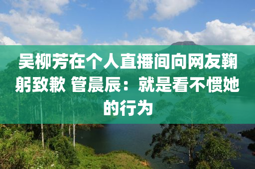 吳柳芳在個人直播間向網(wǎng)友鞠躬致歉 管晨辰：就是看不慣她的行為