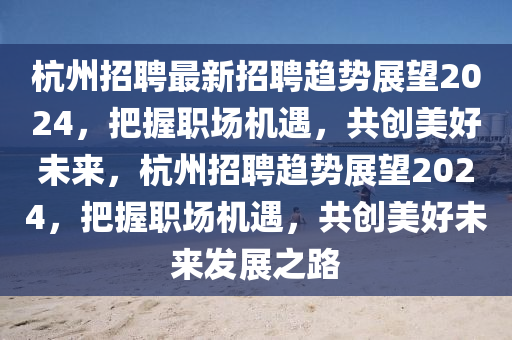 杭州招聘最新招聘趨勢(shì)展望2024，把握職場(chǎng)機(jī)遇，共創(chuàng)美好未來(lái)，杭州招聘趨勢(shì)展望2024，把握職場(chǎng)機(jī)遇，共創(chuàng)美好未來(lái)發(fā)展之路