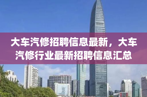 大車汽修招聘信息最新，大車汽修行業(yè)最新招聘信息匯總