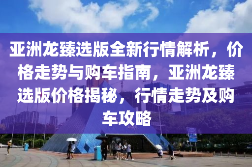 亞洲龍臻選版全新行情解析，價格走勢與購車指南，亞洲龍臻選版價格揭秘，行情走勢及購車攻略