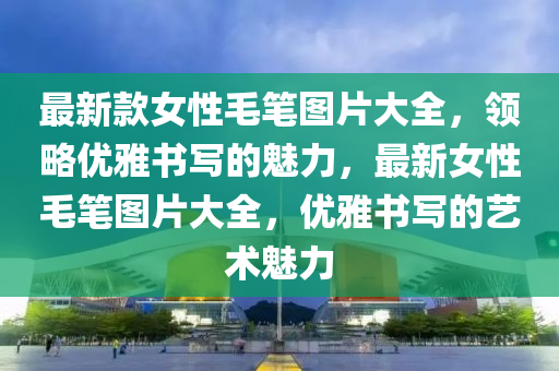 最新款女性毛筆圖片大全，領(lǐng)略?xún)?yōu)雅書(shū)寫(xiě)的魅力，最新女性毛筆圖片大全，優(yōu)雅書(shū)寫(xiě)的藝術(shù)魅力