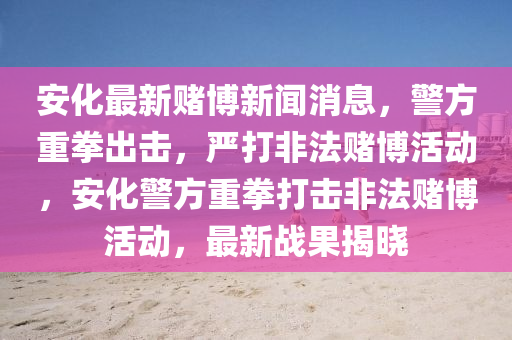 安化最新賭博新聞消息，警方重拳出擊，嚴打非法賭博活動，安化警方重拳打擊非法賭博活動，最新戰(zhàn)果揭曉