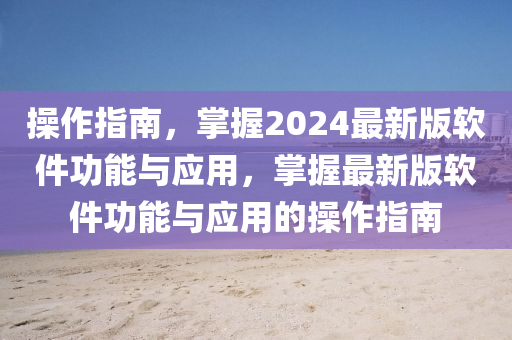 操作指南，掌握2024最新版軟件功能與應(yīng)用，掌握最新版軟件功能與應(yīng)用的操作指南