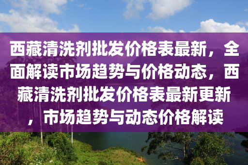 西藏清洗劑批發(fā)價格表最新，全面解讀市場趨勢與價格動態(tài)，西藏清洗劑批發(fā)價格表最新更新，市場趨勢與動態(tài)價格解讀