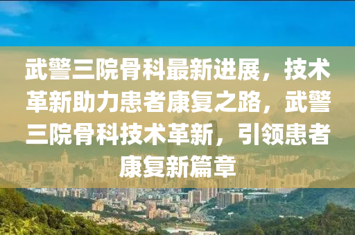 武警三院骨科最新進展，技術革新助力患者康復之路，武警三院骨科技術革新，引領患者康復新篇章